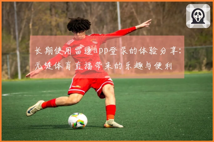 长期使用雷速app登录的体验分享：无缝体育直播带来的乐趣与便利