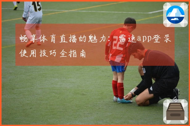 畅享体育直播的魅力：雷速app登录使用技巧全指南