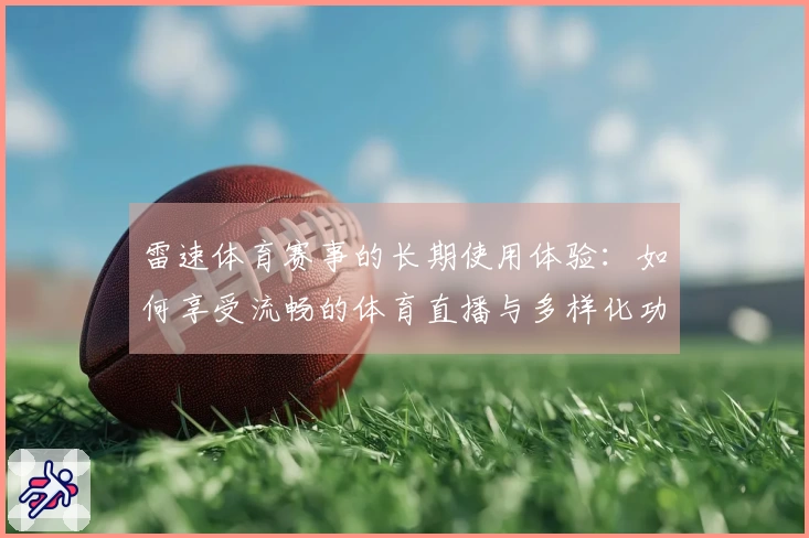 雷速体育赛事的长期使用体验：如何享受流畅的体育直播与多样化功能